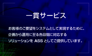 一貫サービス／お客様のご要望をシステムとして実現するために、企画から運用に至る各段階に対応するソリューションを ASS としてご提供しています。